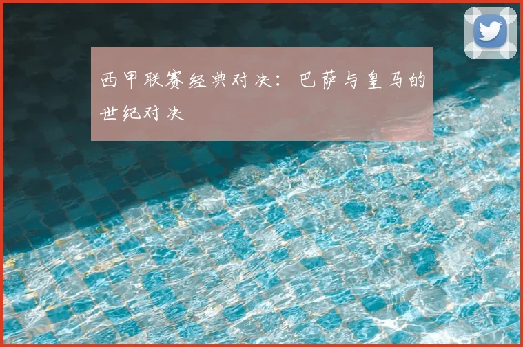 西甲联赛经典对决:巴萨与皇马的世纪对决