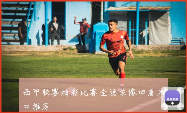 西甲联赛精彩比赛全场录像回看入口推荐