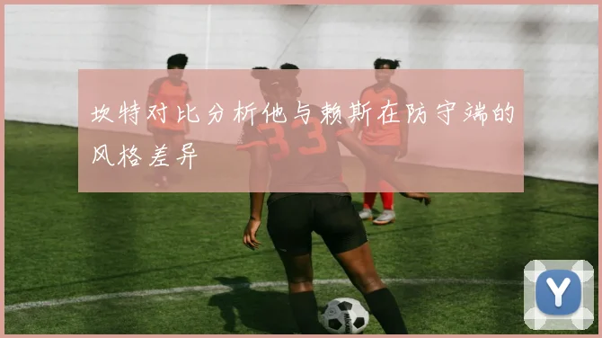 坎特对比分析他与赖斯在防守端的风格差异