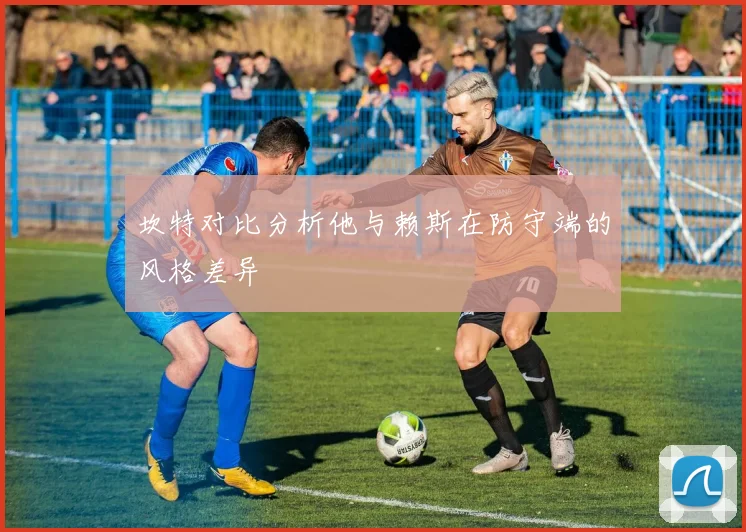 坎特对比分析他与赖斯在防守端的风格差异